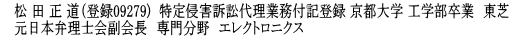 松 田 正 道（登録9279)  （特定侵害訴訟代理業務 付記登録済） 京都大学 工学部卒業　東芝　前弁理士会副会長　元弁理士会ソフトウェア副委員長　専門分野　エレクトロニクス